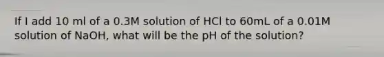 If I add 10 ml of a 0.3M solution of HCl to 60mL of a 0.01M solution of NaOH, what will be the pH of the solution?