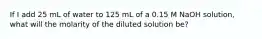 If I add 25 mL of water to 125 mL of a 0.15 M NaOH solution, what will the molarity of the diluted solution be?