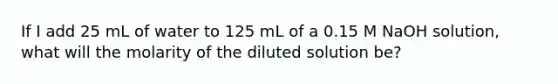 If I add 25 mL of water to 125 mL of a 0.15 M NaOH solution, what will the molarity of the diluted solution be?