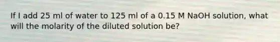 If I add 25 ml of water to 125 ml of a 0.15 M NaOH solution, what will the molarity of the diluted solution be?