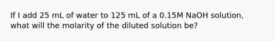 If I add 25 mL of water to 125 mL of a 0.15M NaOH solution, what will the molarity of the diluted solution be?