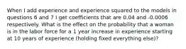 When I add experience and experience squared to the models in questions 6 and 7 I get coefficients that are 0.04 and -0.0006 respectively. What is the effect on the probability that a woman is in the labor force for a 1 year increase in experience starting at 10 years of experience (holding fixed everything else)?