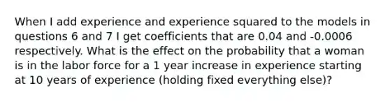 When I add experience and experience squared to the models in questions 6 and 7 I get coefficients that are 0.04 and -0.0006 respectively. What is the effect on the probability that a woman is in the labor force for a 1 year increase in experience starting at 10 years of experience (holding fixed everything else)?