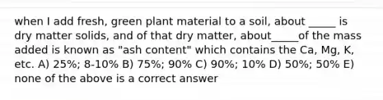 when I add fresh, green plant material to a soil, about _____ is dry matter solids, and of that dry matter, about_____of the mass added is known as "ash content" which contains the Ca, Mg, K, etc. A) 25%; 8-10% B) 75%; 90% C) 90%; 10% D) 50%; 50% E) none of the above is a correct answer