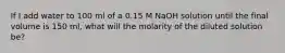 If I add water to 100 ml of a 0.15 M NaOH solution until the final volume is 150 ml, what will the molarity of the diluted solution be?