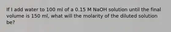 If I add water to 100 ml of a 0.15 M NaOH solution until the final volume is 150 ml, what will the molarity of the diluted solution be?