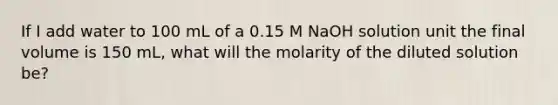 If I add water to 100 mL of a 0.15 M NaOH solution unit the final volume is 150 mL, what will the molarity of the diluted solution be?