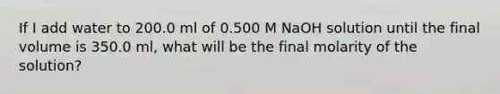 If I add water to 200.0 ml of 0.500 M NaOH solution until the final volume is 350.0 ml, what will be the final molarity of the solution?