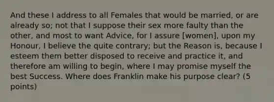 And these I address to all Females that would be married, or are already so; not that I suppose their sex more faulty than the other, and most to want Advice, for I assure [women], upon my Honour, I believe the quite contrary; but the Reason is, because I esteem them better disposed to receive and practice it, and therefore am willing to begin, where I may promise myself the best Success. Where does Franklin make his purpose clear? (5 points)