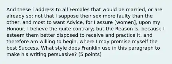 And these I address to all Females that would be married, or are already so; not that I suppose their sex more faulty than the other, and most to want Advice, for I assure [women], upon my Honour, I believe the quite contrary; but the Reason is, because I esteem them better disposed to receive and practice it, and therefore am willing to begin, where I may promise myself the best Success. What style does Franklin use in this paragraph to make his writing persuasive? (5 points)