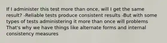 If I administer this test more than once, will I get the same result? -Reliable tests produce consistent results -But with some types of tests administering it more than once will problems That's why we have things like alternate forms and internal consistency measures