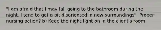 "I am afraid that I may fall going to the bathroom during the night. I tend to get a bit disoriented in new surroundings". Proper nursing action? b) Keep the night light on in the client's room