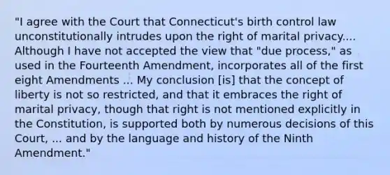 "I agree with the Court that Connecticut's birth control law unconstitutionally intrudes upon the right of marital privacy.... Although I have not accepted the view that "due process," as used in the Fourteenth Amendment, incorporates all of the first eight Amendments ... My conclusion [is] that the concept of liberty is not so restricted, and that it embraces the right of marital privacy, though that right is not mentioned explicitly in the Constitution, is supported both by numerous decisions of this Court, ... and by the language and history of the Ninth Amendment."