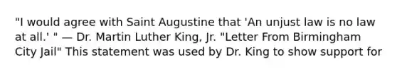 "I would agree with Saint Augustine that 'An unjust law is no law at all.' " — Dr. Martin Luther King, Jr. "Letter From Birmingham City Jail" This statement was used by Dr. King to show support for