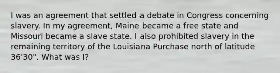 I was an agreement that settled a debate in Congress concerning slavery. In my agreement, Maine became a free state and Missouri became a slave state. I also prohibited slavery in the remaining territory of the Louisiana Purchase north of latitude 36'30". What was I?