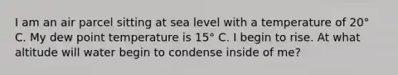 I am an air parcel sitting at sea level with a temperature of 20° C. My dew point temperature is 15° C. I begin to rise. At what altitude will water begin to condense inside of me?