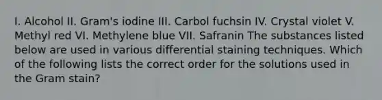 I. Alcohol II. Gram's iodine III. Carbol fuchsin IV. Crystal violet V. Methyl red VI. Methylene blue VII. Safranin The substances listed below are used in various differential staining techniques. Which of the following lists the correct order for the solutions used in the Gram stain?