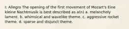 I: Allegro The opening of the first movement of Mozart's Eine kleine Nachtmusik is best described as a(n) a. melancholy lament. b. whimsical and wavelike theme. c. aggressive rocket theme. d. sparse and disjunct theme.