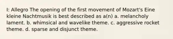 I: Allegro The opening of the first movement of Mozart's Eine kleine Nachtmusik is best described as a(n) a. melancholy lament. b. whimsical and wavelike theme. c. aggressive rocket theme. d. sparse and disjunct theme.