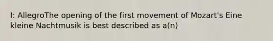 I: AllegroThe opening of the first movement of Mozart's Eine kleine Nachtmusik is best described as a(n)