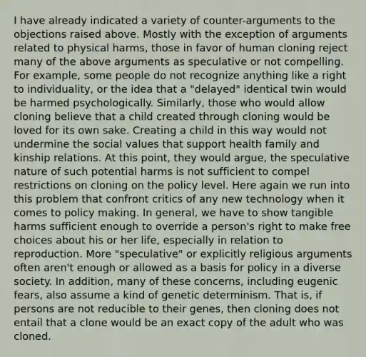 I have already indicated a variety of counter-arguments to the objections raised above. Mostly with the exception of arguments related to physical harms, those in favor of human cloning reject many of the above arguments as speculative or not compelling. For example, some people do not recognize anything like a right to individuality, or the idea that a "delayed" identical twin would be harmed psychologically. Similarly, those who would allow cloning believe that a child created through cloning would be loved for its own sake. Creating a child in this way would not undermine the social values that support health family and kinship relations. At this point, they would argue, the speculative nature of such potential harms is not sufficient to compel restrictions on cloning on the policy level. Here again we run into this problem that confront critics of any new technology when it comes to policy making. In general, we have to show tangible harms sufficient enough to override a person's right to make free choices about his or her life, especially in relation to reproduction. More "speculative" or explicitly religious arguments often aren't enough or allowed as a basis for policy in a diverse society. In addition, many of these concerns, including eugenic fears, also assume a kind of genetic determinism. That is, if persons are not reducible to their genes, then cloning does not entail that a clone would be an exact copy of the adult who was cloned.