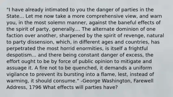 "I have already intimated to you the danger of parties in the State... Let me now take a more comprehensive view, and warn you, in the most solemn manner, against the baneful effects of the spirit of party, generally.... The alternate dominion of one faction over another, sharpened by the spirit of revenge, natural to party dissension, which, in different ages and countries, has perpetrated the most horrid enormities, is itself a frightful despotism... and there being constant danger of excess, the effort ought to be by force of public opinion to mitigate and assuage it. A fire not to be quenched, it demands a uniform vigilance to prevent its bursting into a flame, lest, instead of warming, it should consume." -George Washington, Farewell Address, 1796 What effects will parties have?