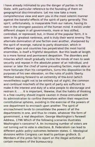 I have already intimated to you the danger of parties in the State, with particular reference to the founding of them on geographical discriminations. Let me now take a more comprehensive view and warn you in the most solemn manner against the baneful effects of the spirit of party generally. This spirit, unfortunately, is inseparable from our nature, having its root in the strongest passions of the human mind. It exists under different shapes in all governments, more or less stifled, controlled, or repressed; but, in those of the popular form, it is seen in its greatest rankness, and is truly their worst enemy. The alternate domination of one faction over another, sharpened by the spirit of revenge, natural to party dissension, which in different ages and countries has perpetrated the most horrid enormities, is itself a frightful despotism. But this leads at length to a more formal and permanent despotism. The disorders and miseries which result gradually incline the minds of men to seek security and repose in the absolute power of an individual; and sooner or later the chief of some prevailing faction, more able or more fortunate than his competitors, turns this disposition to the purposes of his own elevation, on the ruins of public liberty. Without looking forward to an extremity of this kind (which nevertheless ought not to be entirely out of sight), the common and continual mischiefs of the spirit of party are sufficient to make it the interest and duty of a wise people to discourage and restrain it. . . . It is important, likewise, that the habits of thinking in a free country should inspire caution in those entrusted with its administration to confine themselves within their respective constitutional spheres, avoiding in the exercise of the powers of one department to encroach upon another. The spirit of encroachment tends to consolidate the powers of all the departments in one, and thus to create, whatever the form of government, a real despotism. George Washington's Farewell Address, 1796 Which of the following scenarios illustrates Washington's concerns? A. An increasing number of voters are not turning out to vote in elections. B. Federalism can lead to different public policy outcomes between states. C. Ideological divisions within Congress can lead to partisan gridlock. D. Members of the press fail to report on the illegal activities of certain members of the bureaucracy.