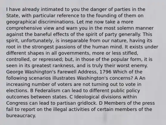 I have already intimated to you the danger of parties in the State, with particular reference to the founding of them on geographical discriminations. Let me now take a more comprehensive view and warn you in the most solemn manner against the baneful effects of the spirit of party generally. This spirit, unfortunately, is inseparable from our nature, having its root in the strongest passions of the human mind. It exists under different shapes in all governments, more or less stifled, controlled, or repressed; but, in those of the popular form, it is seen in its greatest rankness, and is truly their worst enemy. George Washington's Farewell Address, 1796 Which of the following scenarios illustrates Washington's concerns? A An increasing number of voters are not turning out to vote in elections. B Federalism can lead to different public policy outcomes between states. C Ideological divisions within Congress can lead to partisan gridlock. D Members of the press fail to report on the illegal activities of certain members of the bureaucracy.