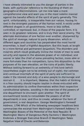 I have already intimated to you the danger of parties in the State, with particular reference to the founding of them on geographical discriminations. Let me now take a more comprehensive view and warn you in the most solemn manner against the baneful effects of the spirit of party generally. This spirit, unfortunately, is inseparable from our nature, having its root in the strongest passions of the human mind. It exists under different shapes in all governments, more or less stifled, controlled, or repressed; but, in those of the popular form, it is seen in its greatest rankness, and is truly their worst enemy. The alternate domination of one faction over another, sharpened by the spirit of revenge, natural to party dissension, which in different ages and countries has perpetrated the most horrid enormities, is itself a frightful despotism. But this leads at length to a more formal and permanent despotism. The disorders and miseries which result gradually incline the minds of men to seek security and repose in the absolute power of an individual; and sooner or later the chief of some prevailing faction, more able or more fortunate than his competitors, turns this disposition to the purposes of his own elevation, on the ruins of public liberty. Without looking forward to an extremity of this kind (which nevertheless ought not to be entirely out of sight), the common and continual mischiefs of the spirit of party are sufficient to make it the interest and duty of a wise people to discourage and restrain it. . . . It is important, likewise, that the habits of thinking in a free country should inspire caution in those entrusted with its administration to confine themselves within their respective constitutional spheres, avoiding in the exercise of the powers of one department to encroach upon another. The spirit of encroachment tends to consolidate the powers of all the departments in one, and thus to create, whatever the form of government, a real despotism. George Washington's Farewell Address, 1796 Which of the following newspaper headlines best summarizes the excerpt from Washington's Farewell Address? A Washington Boasts of the Potential of the New Republic B Washington Warns of Dangerous Party Factions C Washington Endorses a Stronger Executive Branch D Washington Takes Negative View of Checks and Balances