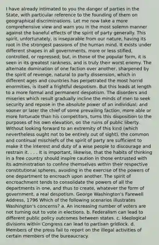 I have already intimated to you the danger of parties in the State, with particular reference to the founding of them on geographical discriminations. Let me now take a more comprehensive view and warn you in the most solemn manner against the baneful effects of the spirit of party generally. This spirit, unfortunately, is inseparable from our nature, having its root in the strongest passions of the human mind. It exists under different shapes in all governments, more or less stifled, controlled, or repressed; but, in those of the popular form, it is seen in its greatest rankness, and is truly their worst enemy. The alternate domination of one faction over another, sharpened by the spirit of revenge, natural to party dissension, which in different ages and countries has perpetrated the most horrid enormities, is itself a frightful despotism. But this leads at length to a more formal and permanent despotism. The disorders and miseries which result gradually incline the minds of men to seek security and repose in the absolute power of an individual; and sooner or later the chief of some prevailing faction, more able or more fortunate than his competitors, turns this disposition to the purposes of his own elevation, on the ruins of public liberty. Without looking forward to an extremity of this kind (which nevertheless ought not to be entirely out of sight), the common and continual mischiefs of the spirit of party are sufficient to make it the interest and duty of a wise people to discourage and restrain it. . . . It is important, likewise, that the habits of thinking in a free country should inspire caution in those entrusted with its administration to confine themselves within their respective constitutional spheres, avoiding in the exercise of the <a href='https://www.questionai.com/knowledge/kKSx9oT84t-powers-of' class='anchor-knowledge'>powers of</a> one department to encroach upon another. The spirit of encroachment tends to consolidate the powers of all the departments in one, and thus to create, whatever the form of government, a real despotism. George Washington's Farewell Address, 1796 Which of the following scenarios illustrates Washington's concerns? a. An increasing number of voters are not turning out to vote in elections. b. Federalism can lead to different public policy outcomes between states. c. Ideological divisions within Congress can lead to partisan gridlock. d. Members of the press fail to report on the illegal activities of certain members of the bureaucracy.