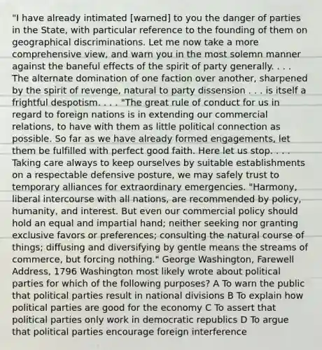 "I have already intimated [warned] to you the danger of parties in the State, with particular reference to the founding of them on geographical discriminations. Let me now take a more comprehensive view, and warn you in the most solemn manner against the baneful effects of the spirit of party generally. . . . The alternate domination of one faction over another, sharpened by the spirit of revenge, natural to party dissension . . . is itself a frightful despotism. . . . "The great rule of conduct for us in regard to foreign nations is in extending our commercial relations, to have with them as little political connection as possible. So far as we have already formed engagements, let them be fulfilled with perfect good faith. Here let us stop. . . . Taking care always to keep ourselves by suitable establishments on a respectable defensive posture, we may safely trust to temporary alliances for extraordinary emergencies. "Harmony, liberal intercourse with all nations, are recommended by policy, humanity, and interest. But even our commercial policy should hold an equal and impartial hand; neither seeking nor granting exclusive favors or preferences; consulting the natural course of things; diffusing and diversifying by gentle means the streams of commerce, but forcing nothing." George Washington, Farewell Address, 1796 Washington most likely wrote about political parties for which of the following purposes? A To warn the public that political parties result in national divisions B To explain how political parties are good for the economy C To assert that political parties only work in democratic republics D To argue that political parties encourage foreign interference