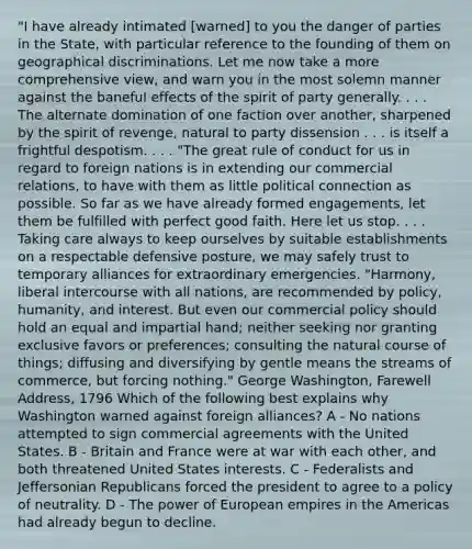 "I have already intimated [warned] to you the danger of parties in the State, with particular reference to the founding of them on geographical discriminations. Let me now take a more comprehensive view, and warn you in the most solemn manner against the baneful effects of the spirit of party generally. . . . The alternate domination of one faction over another, sharpened by the spirit of revenge, natural to party dissension . . . is itself a frightful despotism. . . . "The great rule of conduct for us in regard to foreign nations is in extending our commercial relations, to have with them as little political connection as possible. So far as we have already formed engagements, let them be fulfilled with perfect good faith. Here let us stop. . . . Taking care always to keep ourselves by suitable establishments on a respectable defensive posture, we may safely trust to temporary alliances for extraordinary emergencies. "Harmony, liberal intercourse with all nations, are recommended by policy, humanity, and interest. But even our commercial policy should hold an equal and impartial hand; neither seeking nor granting exclusive favors or preferences; consulting the natural course of things; diffusing and diversifying by gentle means the streams of commerce, but forcing nothing." George Washington, Farewell Address, 1796 Which of the following best explains why Washington warned against foreign alliances? A - No nations attempted to sign commercial agreements with the United States. B - Britain and France were at war with each other, and both threatened United States interests. C - Federalists and Jeffersonian Republicans forced the president to agree to a policy of neutrality. D - The power of European empires in the Americas had already begun to decline.