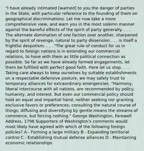 "I have already intimated [warned] to you the danger of parties in the State, with particular reference to the founding of them on geographical discriminations. Let me now take a more comprehensive view, and warn you in the most solemn manner against the baneful effects of the spirit of party generally. . . . The alternate domination of one faction over another, sharpened by the spirit of revenge, natural to party dissension . . . is itself a frightful despotism. . . . "The great rule of conduct for us in regard to foreign nations is in extending our commercial relations, to have with them as little political connection as possible. So far as we have already formed engagements, let them be fulfilled with perfect good faith. Here let us stop. . . . Taking care always to keep ourselves by suitable establishments on a respectable defensive posture, we may safely trust to temporary alliances for extraordinary emergencies. "Harmony, liberal intercourse with all nations, are recommended by policy, humanity, and interest. But even our commercial policy should hold an equal and impartial hand; neither seeking nor granting exclusive favors or preferences; consulting the natural course of things; diffusing and diversifying by gentle means the streams of commerce, but forcing nothing." George Washington, Farewell Address, 1796 Supporters of Washington's comments would most likely have agreed with which of the following foreign policies? A - Forming a large military B - Expanding territorial control C - Establishing mutual defense alliances D - Maintaining economic relationships