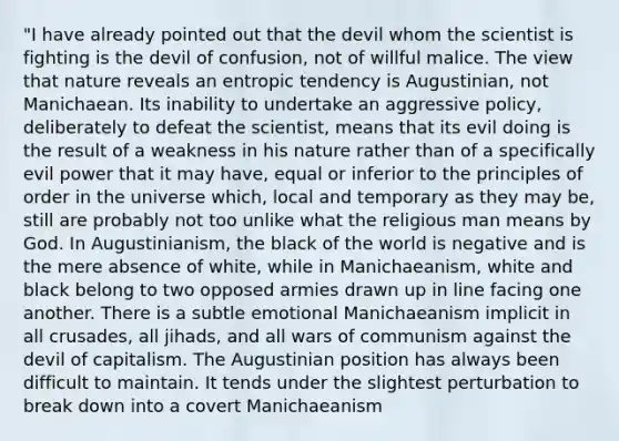 "I have already pointed out that the devil whom the scientist is fighting is the devil of confusion, not of willful malice. The view that nature reveals an entropic tendency is Augustinian, not Manichaean. Its inability to undertake an aggressive policy, deliberately to defeat the scientist, means that its evil doing is the result of a weakness in his nature rather than of a specifically evil power that it may have, equal or inferior to the principles of order in the universe which, local and temporary as they may be, still are probably not too unlike what the religious man means by God. In Augustinianism, the black of the world is negative and is the mere absence of white, while in Manichaeanism, white and black belong to two opposed armies drawn up in line facing one another. There is a subtle emotional Manichaeanism implicit in all crusades, all jihads, and all wars of communism against the devil of capitalism. The Augustinian position has always been difficult to maintain. It tends under the slightest perturbation to break down into a covert Manichaeanism