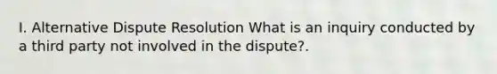 I. Alternative Dispute Resolution What is an inquiry conducted by a third party not involved in the dispute?.