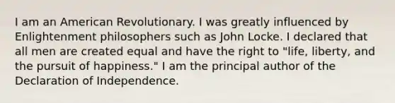 I am an American Revolutionary. I was greatly influenced by Enlightenment philosophers such as John Locke. I declared that all men are created equal and have the right to "life, liberty, and the pursuit of happiness." I am the principal author of the Declaration of Independence.