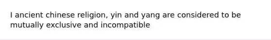 I ancient chinese religion, yin and yang are considered to be mutually exclusive and incompatible