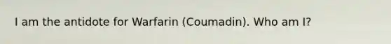 I am the antidote for Warfarin (Coumadin). Who am I?