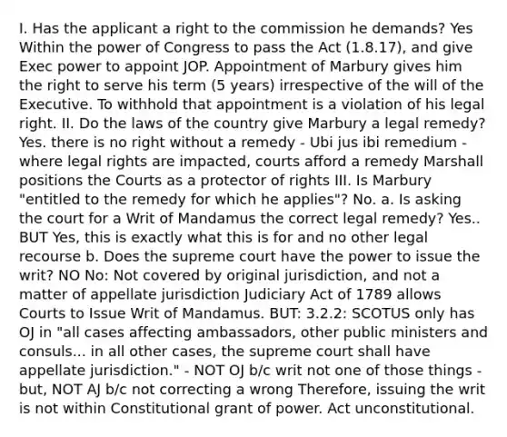 I. Has the applicant a right to the commission he demands? Yes Within the power of Congress to pass the Act (1.8.17), and give Exec power to appoint JOP. Appointment of Marbury gives him the right to serve his term (5 years) irrespective of the will of the Executive. To withhold that appointment is a violation of his legal right. II. Do the laws of the country give Marbury a legal remedy? Yes. there is no right without a remedy - Ubi jus ibi remedium - where legal rights are impacted, courts afford a remedy Marshall positions the Courts as a protector of rights III. Is Marbury "entitled to the remedy for which he applies"? No. a. Is asking the court for a Writ of Mandamus the correct legal remedy? Yes.. BUT Yes, this is exactly what this is for and no other legal recourse b. Does the supreme court have the power to issue the writ? NO No: Not covered by original jurisdiction, and not a matter of appellate jurisdiction Judiciary Act of 1789 allows Courts to Issue Writ of Mandamus. BUT: 3.2.2: SCOTUS only has OJ in "all cases affecting ambassadors, other public ministers and consuls... in all other cases, the supreme court shall have appellate jurisdiction." - NOT OJ b/c writ not one of those things - but, NOT AJ b/c not correcting a wrong Therefore, issuing the writ is not within Constitutional grant of power. Act unconstitutional.