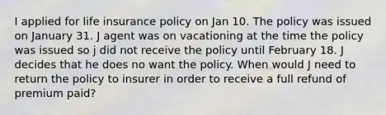 I applied for life insurance policy on Jan 10. The policy was issued on January 31. J agent was on vacationing at the time the policy was issued so j did not receive the policy until February 18. J decides that he does no want the policy. When would J need to return the policy to insurer in order to receive a full refund of premium paid?