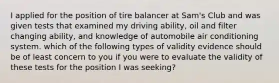 I applied for the position of tire balancer at Sam's Club and was given tests that examined my driving ability, oil and filter changing ability, and knowledge of automobile air conditioning system. which of the following types of validity evidence should be of least concern to you if you were to evaluate the validity of these tests for the position I was seeking?