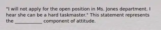 ​"I will not apply for the open position in Ms. Jones department. I hear she can be a hard​ taskmaster." This statement represents the​ ____________ component of attitude.