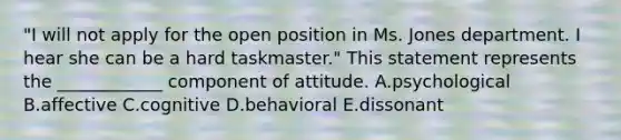 ​"I will not apply for the open position in Ms. Jones department. I hear she can be a hard​ taskmaster." This statement represents the​ ____________ component of attitude. A.psychological B.affective C.cognitive D.behavioral E.dissonant