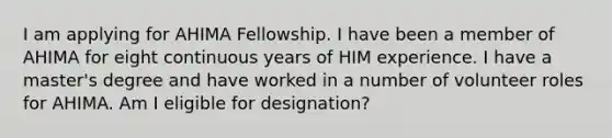 I am applying for AHIMA Fellowship. I have been a member of AHIMA for eight continuous years of HIM experience. I have a master's degree and have worked in a number of volunteer roles for AHIMA. Am I eligible for designation?