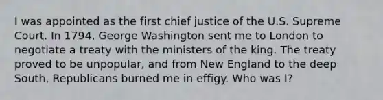 I was appointed as the first chief justice of the U.S. Supreme Court. In 1794, George Washington sent me to London to negotiate a treaty with the ministers of the king. The treaty proved to be unpopular, and from New England to the deep South, Republicans burned me in effigy. Who was I?