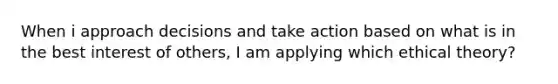 When i approach decisions and take action based on what is in the best interest of others, I am applying which ethical theory?