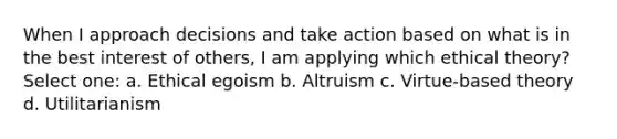 When I approach decisions and take action based on what is in the best interest of others, I am applying which ethical theory? Select one: a. Ethical egoism b. Altruism c. Virtue-based theory d. Utilitarianism