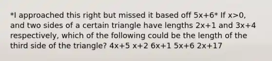 *I approached this right but missed it based off 5x+6* If x>0, and two sides of a certain triangle have lengths 2x+1 and 3x+4 respectively, which of the following could be the length of the third side of the triangle? 4x+5 x+2 6x+1 5x+6 2x+17