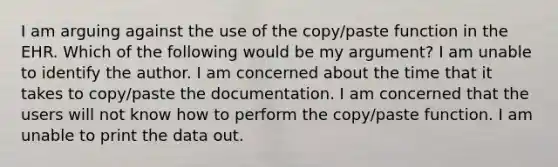 I am arguing against the use of the copy/paste function in the EHR. Which of the following would be my argument? I am unable to identify the author. I am concerned about the time that it takes to copy/paste the documentation. I am concerned that the users will not know how to perform the copy/paste function. I am unable to print the data out.