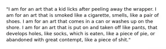 "I am for an art that a kid licks after peeling away the wrapper. I am for an art that is smoked like a cigarette, smells, like a pair of shoes. I am for an art that comes in a can or washes up on the shore. I am for an art that is put on and taken off like pants, that develops holes, like socks, which is eaten, like a piece of pie, or abandoned with great contempt, like a piece of shit."